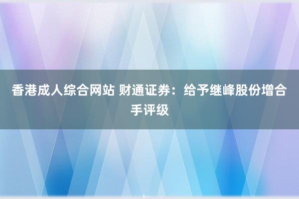 香港成人综合网站 财通证券：给予继峰股份增合手评级