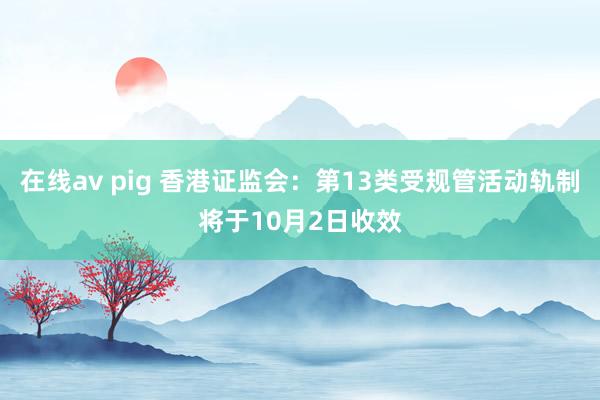 在线av pig 香港证监会：第13类受规管活动轨制将于10