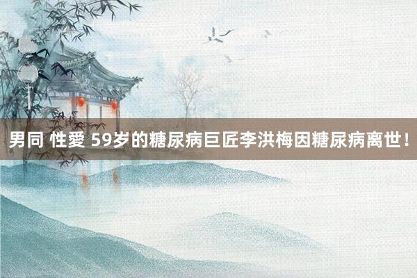 男同 性愛 59岁的糖尿病巨匠李洪梅因糖尿病离世！