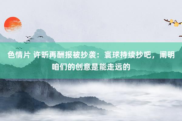 色情片 许昕再酬报被抄袭：寰球持续抄吧，阐明咱们的创意是能走
