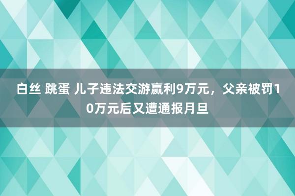 白丝 跳蛋 儿子违法交游赢利9万元，父亲被罚10万元后又遭通报月旦