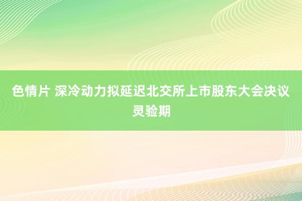 色情片 深冷动力拟延迟北交所上市股东大会决议灵验期