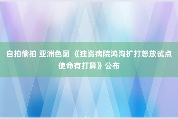 自拍偷拍 亚洲色图 《独资病院鸿沟扩打怒放试点使命有打算》公布