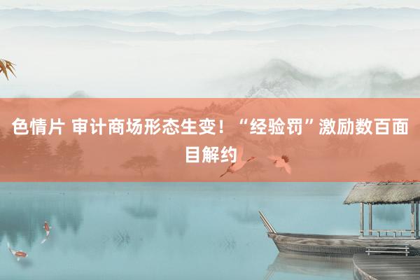 色情片 审计商场形态生变！“经验罚”激励数百面目解约