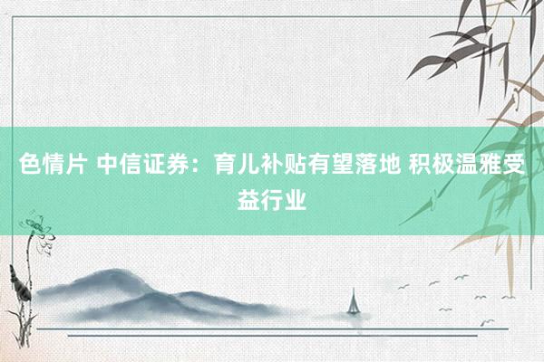 色情片 中信证券：育儿补贴有望落地 积极温雅受益行业