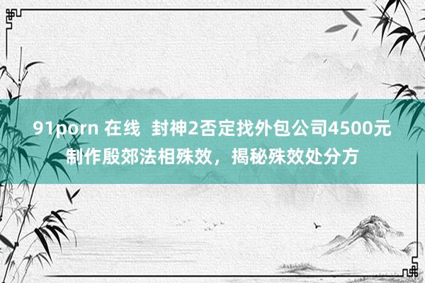 91porn 在线  封神2否定找外包公司4500元制作殷郊