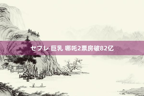 セフレ 巨乳 哪吒2票房破82亿