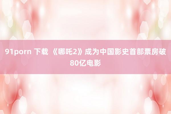 91porn 下载 《哪吒2》成为中国影史首部票房破80亿电