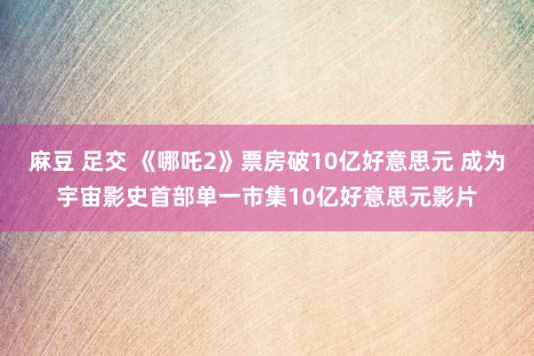 麻豆 足交 《哪吒2》票房破10亿好意思元 成为宇宙影史首部