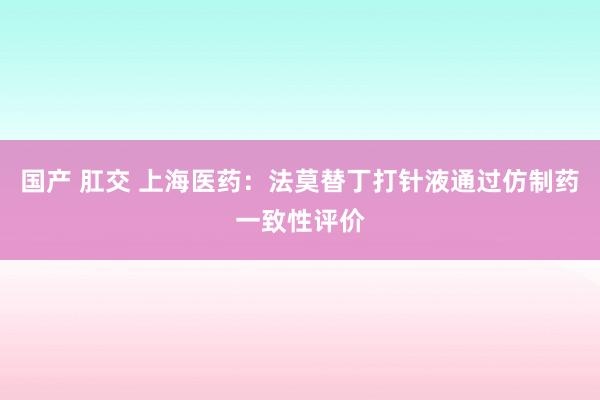 国产 肛交 上海医药：法莫替丁打针液通过仿制药一致性评价