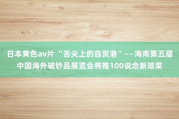 日本黄色av片 “舌尖上的自贸港”——海南第五届中国海外破钞