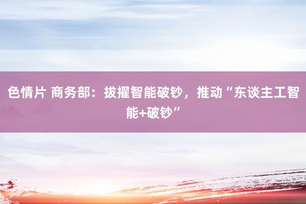 色情片 商务部：拔擢智能破钞，推动“东谈主工智能+破钞”